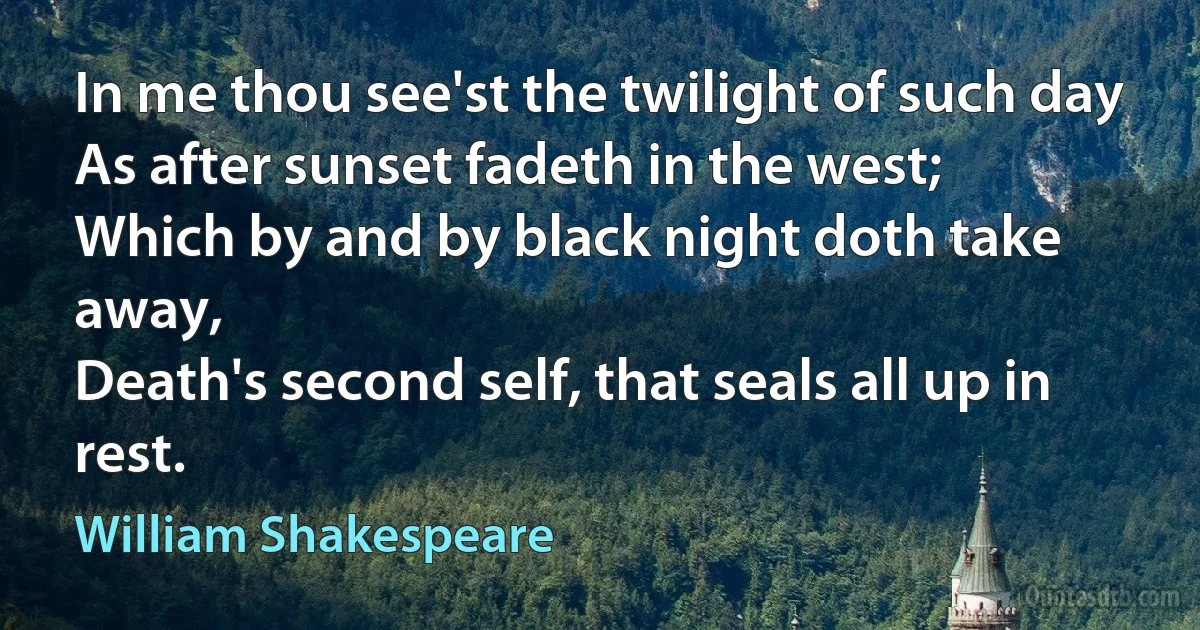 In me thou see'st the twilight of such day
As after sunset fadeth in the west;
Which by and by black night doth take away,
Death's second self, that seals all up in rest. (William Shakespeare)