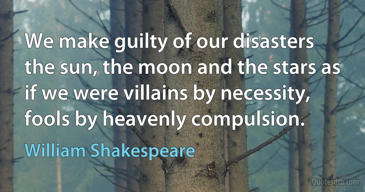 We make guilty of our disasters the sun, the moon and the stars as if we were villains by necessity, fools by heavenly compulsion. (William Shakespeare)