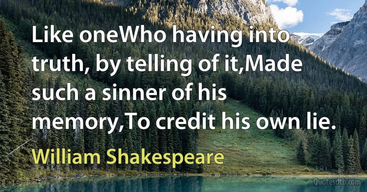 Like oneWho having into truth, by telling of it,Made such a sinner of his memory,To credit his own lie. (William Shakespeare)