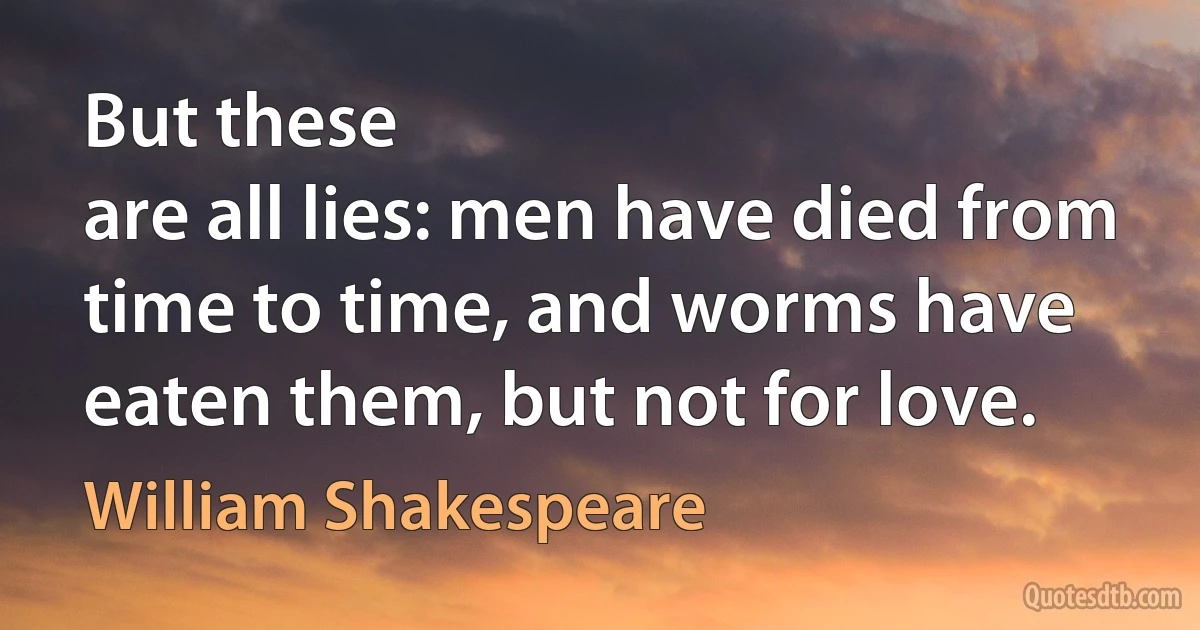 But these
are all lies: men have died from time to time, and worms have
eaten them, but not for love. (William Shakespeare)