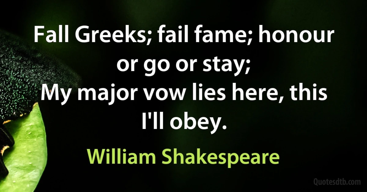 Fall Greeks; fail fame; honour or go or stay;
My major vow lies here, this I'll obey. (William Shakespeare)