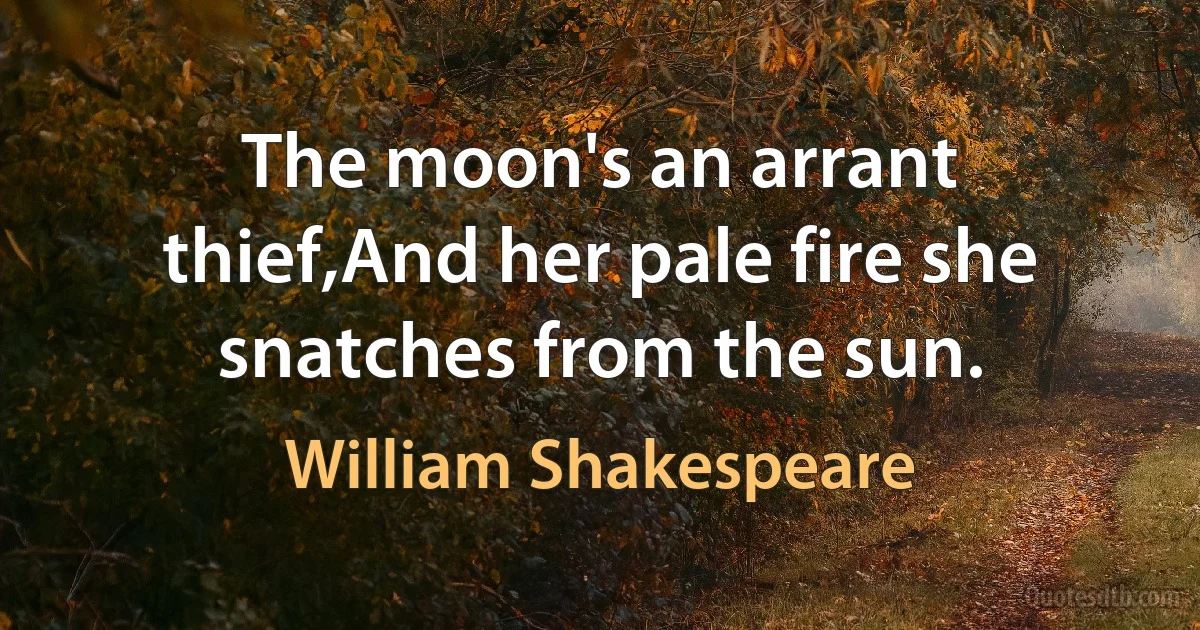 The moon's an arrant thief,And her pale fire she snatches from the sun. (William Shakespeare)