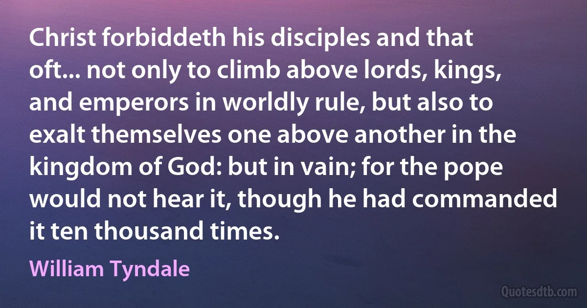 Christ forbiddeth his disciples and that oft... not only to climb above lords, kings, and emperors in worldly rule, but also to exalt themselves one above another in the kingdom of God: but in vain; for the pope would not hear it, though he had commanded it ten thousand times. (William Tyndale)