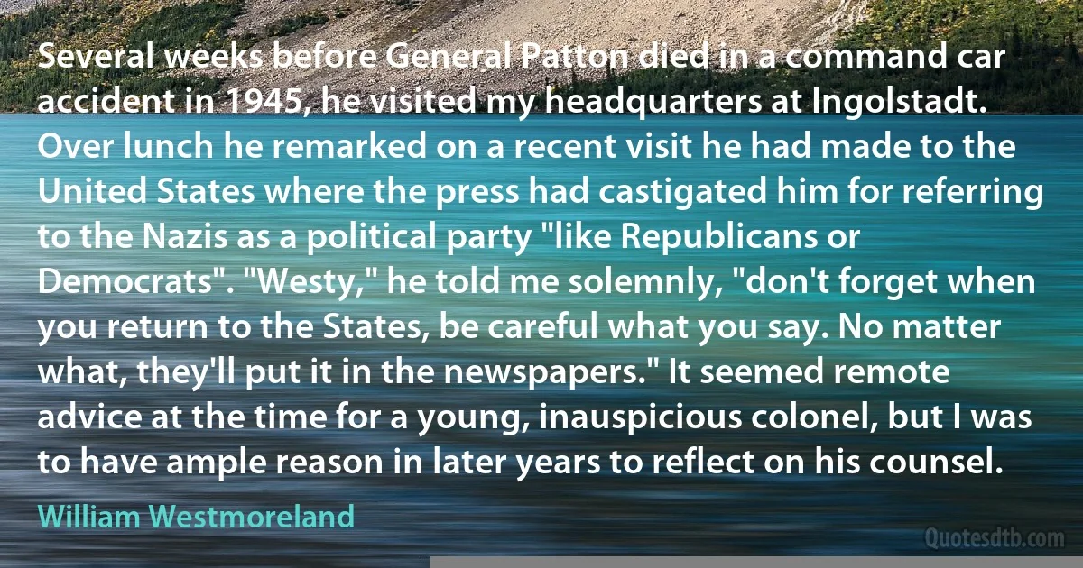 Several weeks before General Patton died in a command car accident in 1945, he visited my headquarters at Ingolstadt. Over lunch he remarked on a recent visit he had made to the United States where the press had castigated him for referring to the Nazis as a political party "like Republicans or Democrats". "Westy," he told me solemnly, "don't forget when you return to the States, be careful what you say. No matter what, they'll put it in the newspapers." It seemed remote advice at the time for a young, inauspicious colonel, but I was to have ample reason in later years to reflect on his counsel. (William Westmoreland)