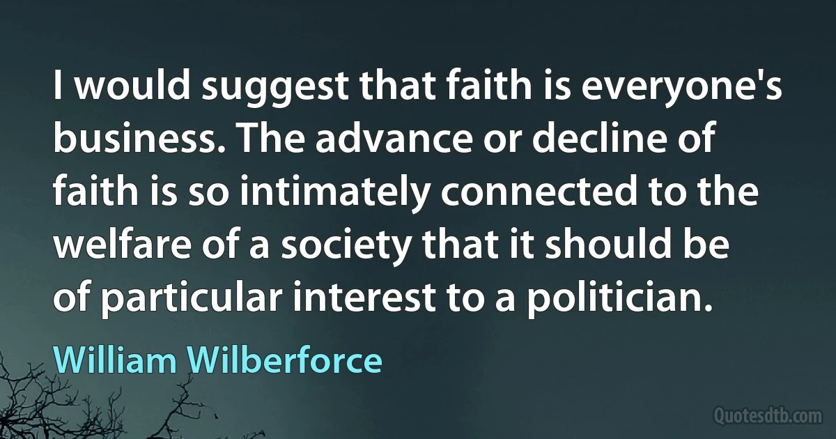 I would suggest that faith is everyone's business. The advance or decline of faith is so intimately connected to the welfare of a society that it should be of particular interest to a politician. (William Wilberforce)