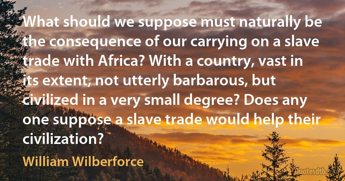 What should we suppose must naturally be the consequence of our carrying on a slave trade with Africa? With a country, vast in its extent, not utterly barbarous, but civilized in a very small degree? Does any one suppose a slave trade would help their civilization? (William Wilberforce)