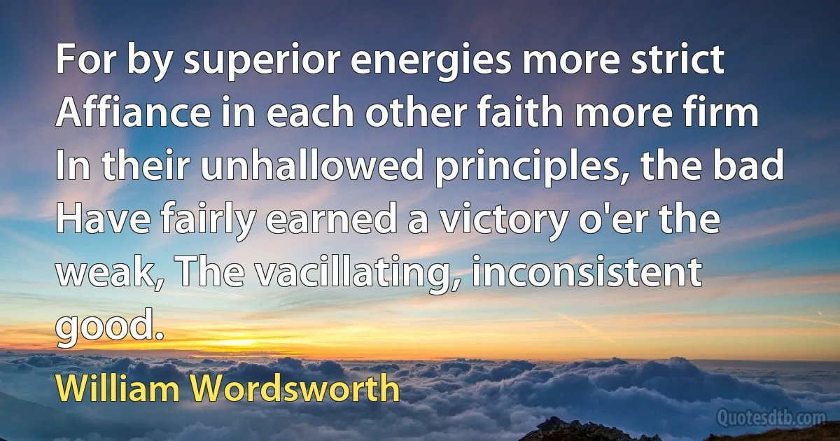 For by superior energies more strict Affiance in each other faith more firm In their unhallowed principles, the bad Have fairly earned a victory o'er the weak, The vacillating, inconsistent good. (William Wordsworth)