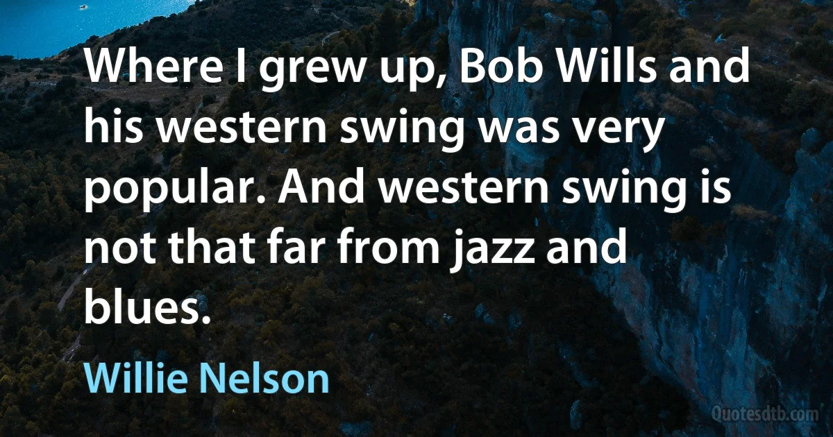 Where I grew up, Bob Wills and his western swing was very popular. And western swing is not that far from jazz and blues. (Willie Nelson)