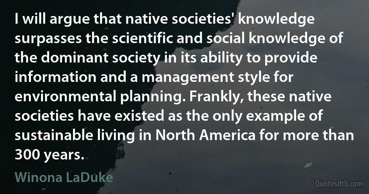 I will argue that native societies' knowledge surpasses the scientific and social knowledge of the dominant society in its ability to provide information and a management style for environmental planning. Frankly, these native societies have existed as the only example of sustainable living in North America for more than 300 years. (Winona LaDuke)