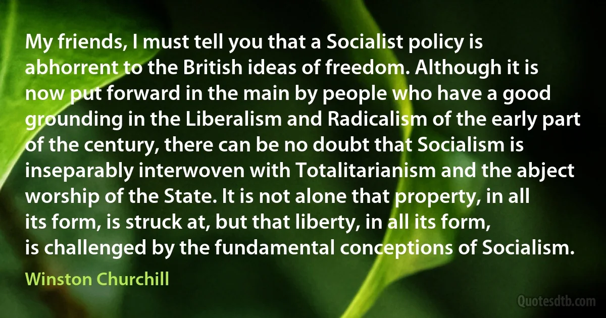 My friends, I must tell you that a Socialist policy is abhorrent to the British ideas of freedom. Although it is now put forward in the main by people who have a good grounding in the Liberalism and Radicalism of the early part of the century, there can be no doubt that Socialism is inseparably interwoven with Totalitarianism and the abject worship of the State. It is not alone that property, in all its form, is struck at, but that liberty, in all its form, is challenged by the fundamental conceptions of Socialism. (Winston Churchill)