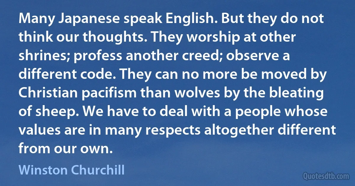 Many Japanese speak English. But they do not think our thoughts. They worship at other shrines; profess another creed; observe a different code. They can no more be moved by Christian pacifism than wolves by the bleating of sheep. We have to deal with a people whose values are in many respects altogether different from our own. (Winston Churchill)