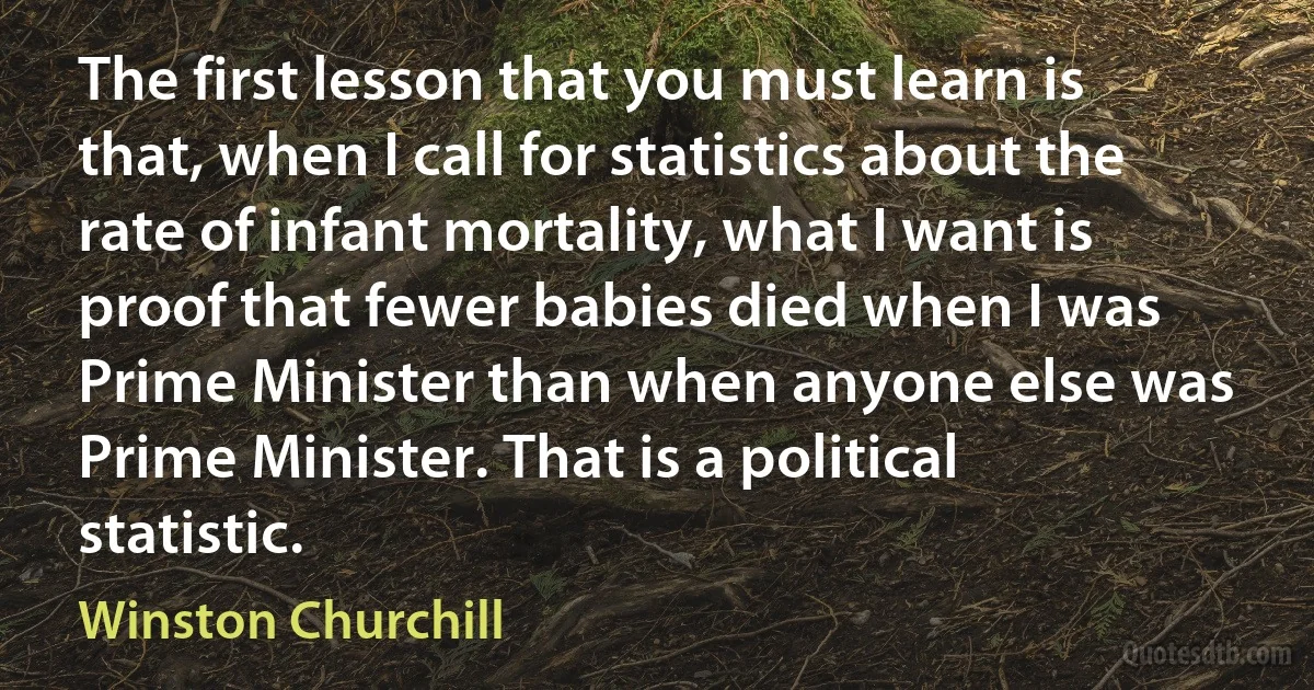 The first lesson that you must learn is that, when I call for statistics about the rate of infant mortality, what I want is proof that fewer babies died when I was Prime Minister than when anyone else was Prime Minister. That is a political statistic. (Winston Churchill)