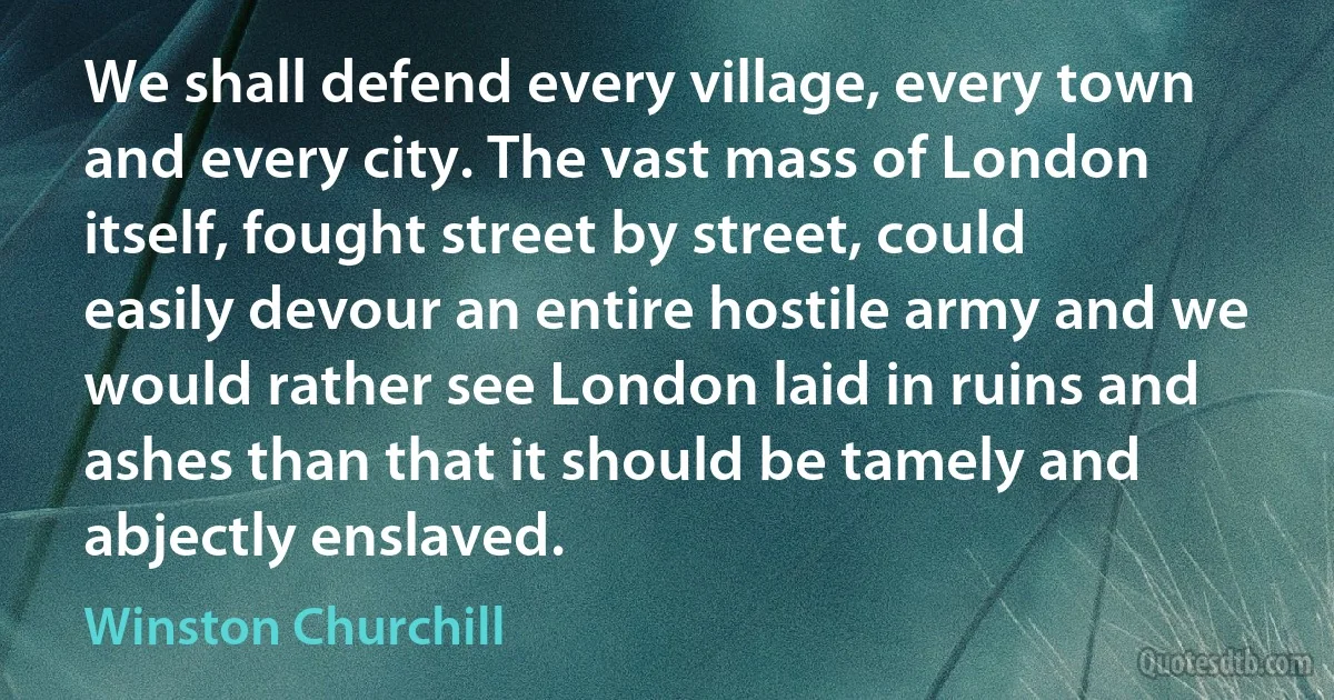 We shall defend every village, every town and every city. The vast mass of London itself, fought street by street, could easily devour an entire hostile army and we would rather see London laid in ruins and ashes than that it should be tamely and abjectly enslaved. (Winston Churchill)