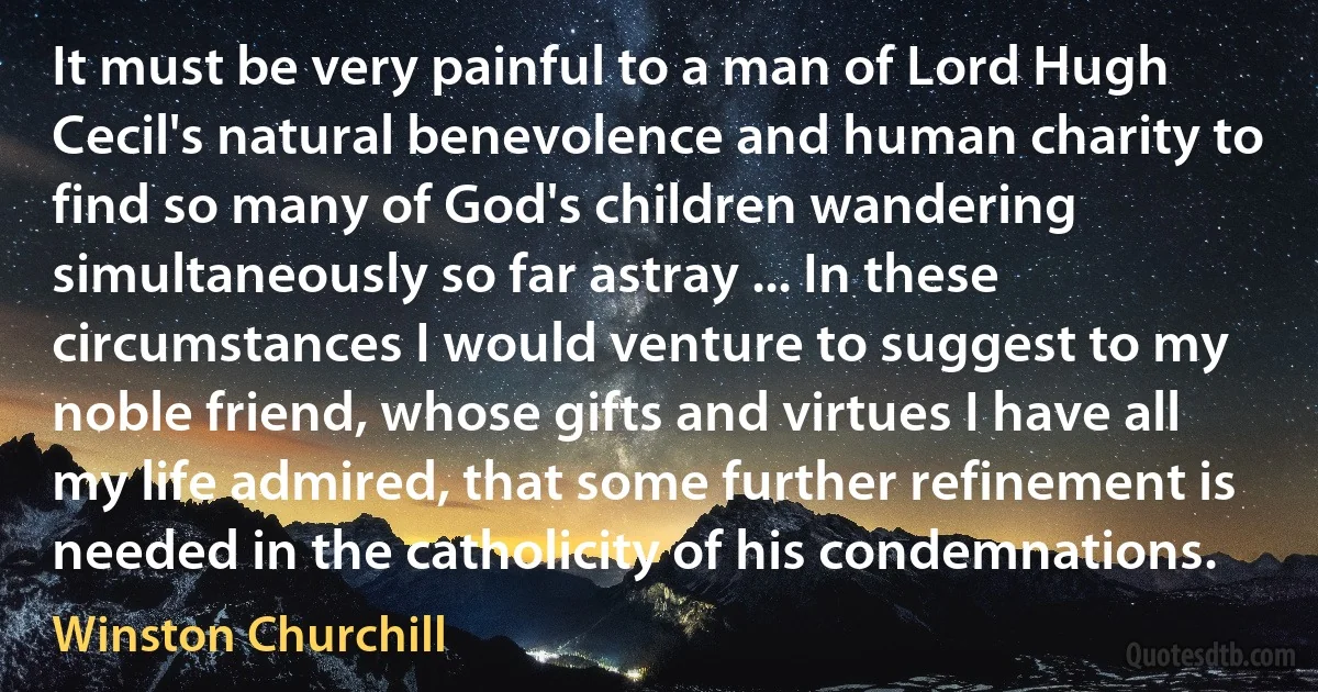 It must be very painful to a man of Lord Hugh Cecil's natural benevolence and human charity to find so many of God's children wandering simultaneously so far astray ... In these circumstances I would venture to suggest to my noble friend, whose gifts and virtues I have all my life admired, that some further refinement is needed in the catholicity of his condemnations. (Winston Churchill)