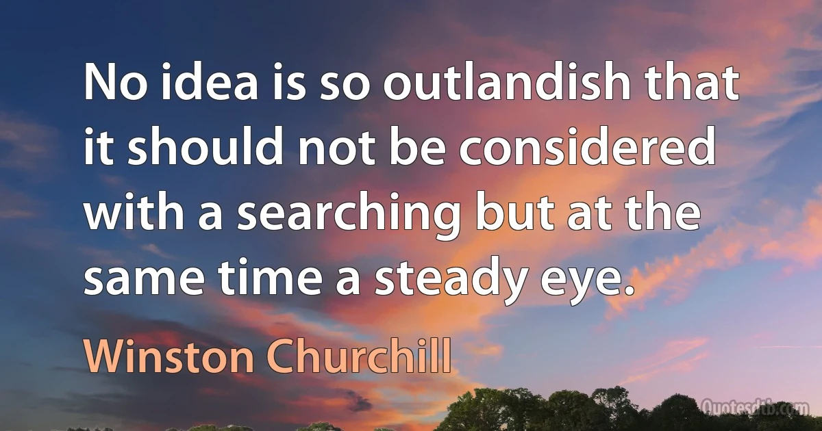 No idea is so outlandish that it should not be considered with a searching but at the same time a steady eye. (Winston Churchill)