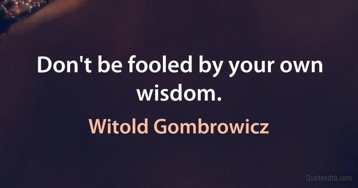 Don't be fooled by your own wisdom. (Witold Gombrowicz)