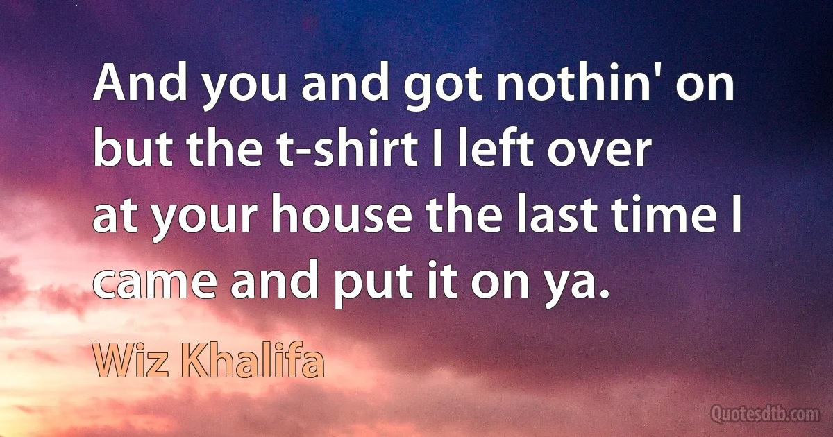 And you and got nothin' on but the t-shirt I left over at your house the last time I came and put it on ya. (Wiz Khalifa)