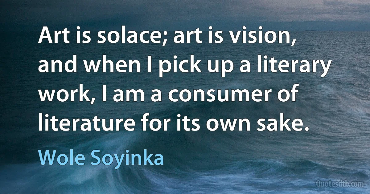 Art is solace; art is vision, and when I pick up a literary work, I am a consumer of literature for its own sake. (Wole Soyinka)