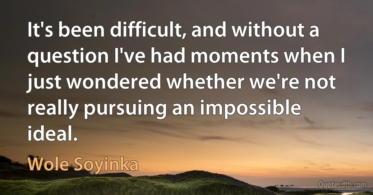 It's been difficult, and without a question I've had moments when I just wondered whether we're not really pursuing an impossible ideal. (Wole Soyinka)