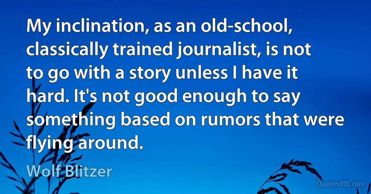 My inclination, as an old-school, classically trained journalist, is not to go with a story unless I have it hard. It's not good enough to say something based on rumors that were flying around. (Wolf Blitzer)