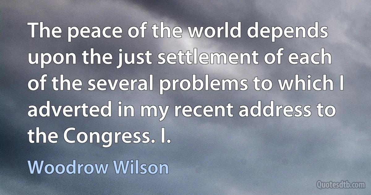 The peace of the world depends upon the just settlement of each of the several problems to which I adverted in my recent address to the Congress. I. (Woodrow Wilson)