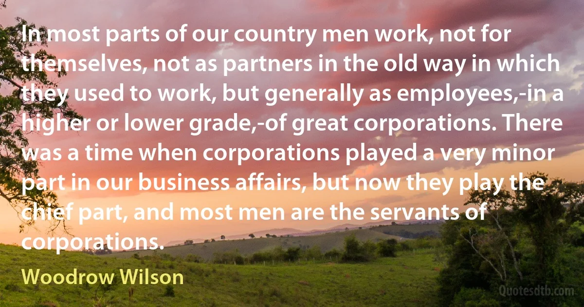 In most parts of our country men work, not for themselves, not as partners in the old way in which they used to work, but generally as employees,-in a higher or lower grade,-of great corporations. There was a time when corporations played a very minor part in our business affairs, but now they play the chief part, and most men are the servants of corporations. (Woodrow Wilson)