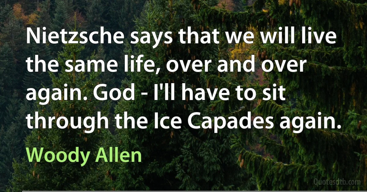 Nietzsche says that we will live the same life, over and over again. God - I'll have to sit through the Ice Capades again. (Woody Allen)