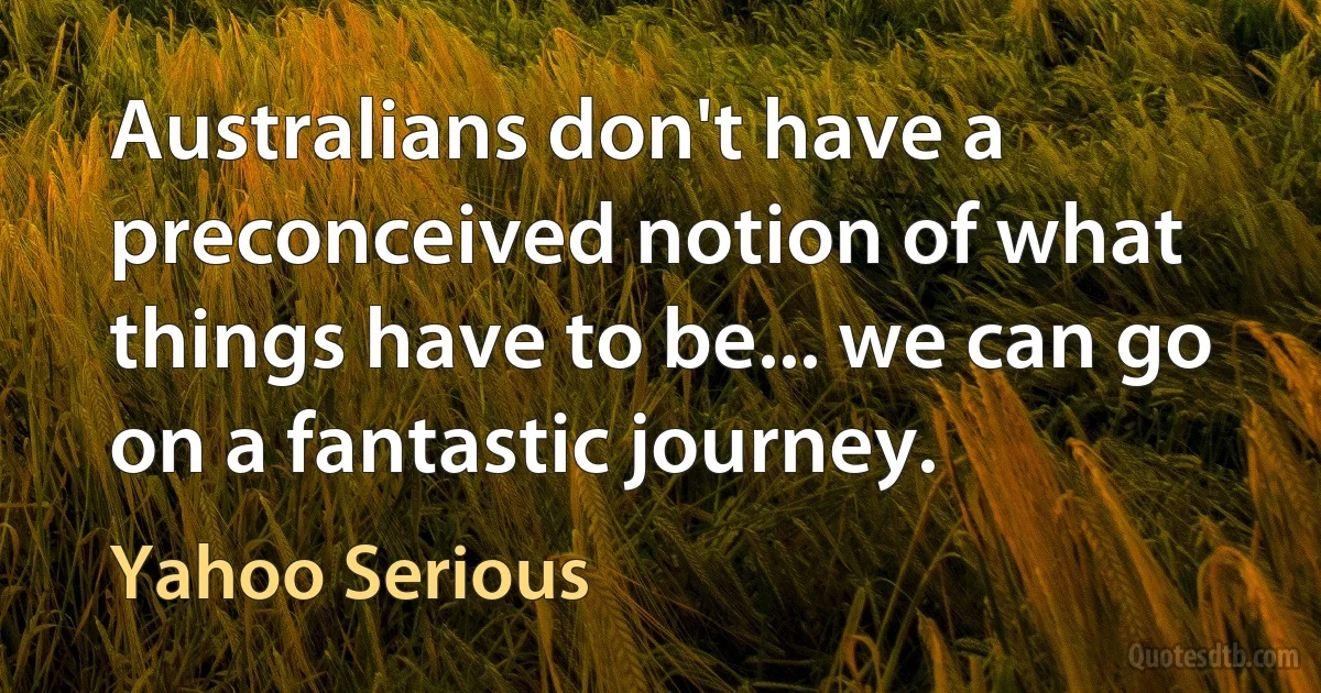 Australians don't have a preconceived notion of what things have to be... we can go on a fantastic journey. (Yahoo Serious)