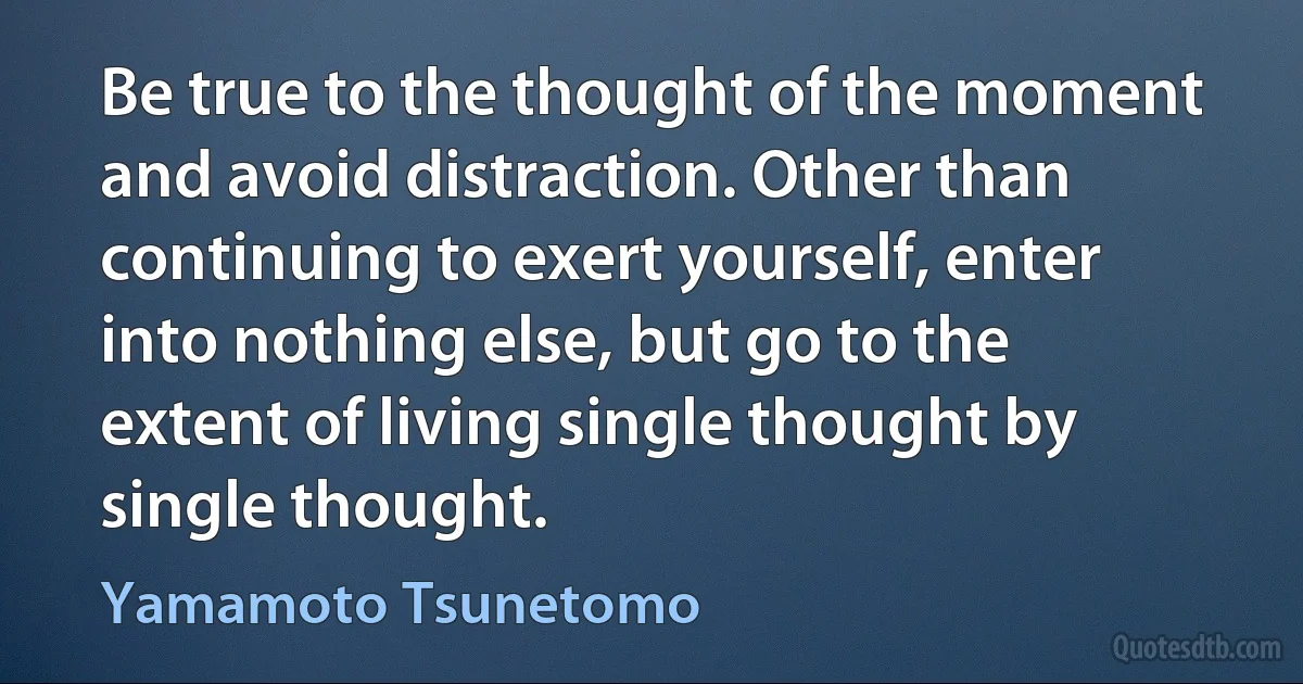 Be true to the thought of the moment and avoid distraction. Other than continuing to exert yourself, enter into nothing else, but go to the extent of living single thought by single thought. (Yamamoto Tsunetomo)