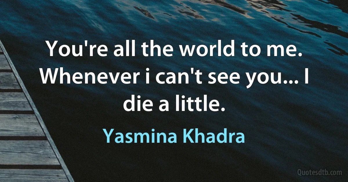 You're all the world to me. Whenever i can't see you... I die a little. (Yasmina Khadra)