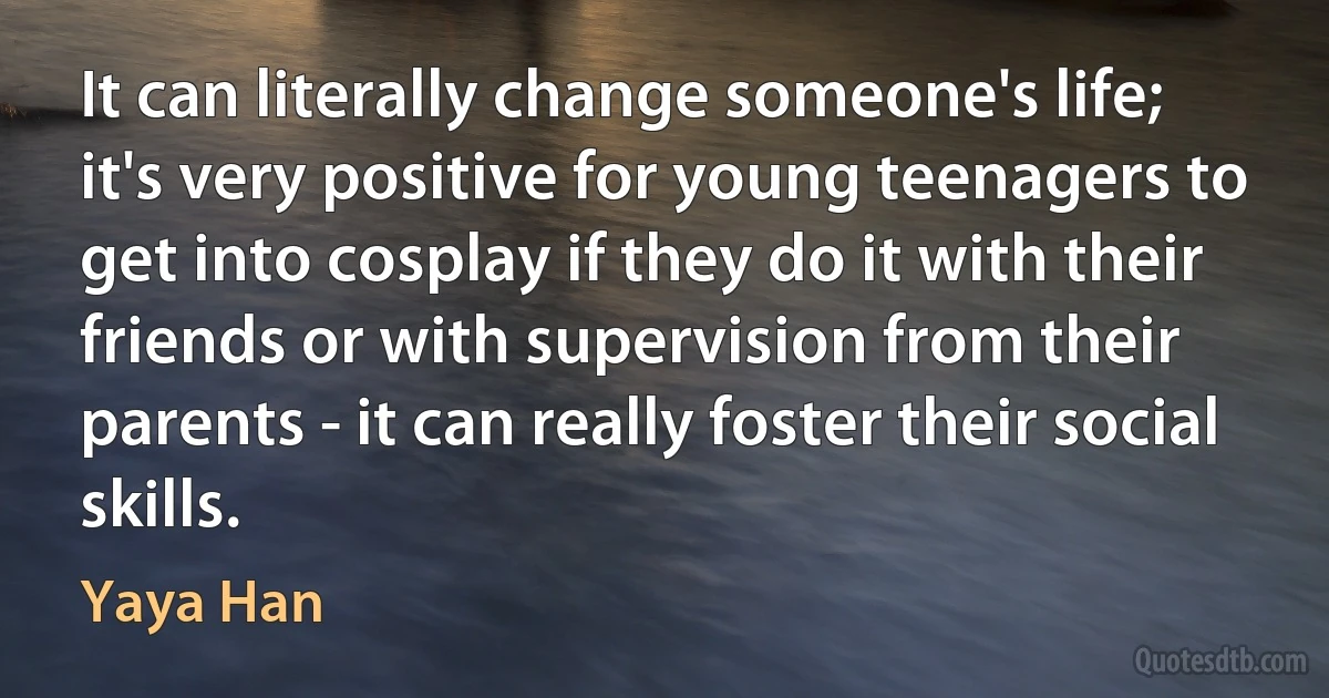 It can literally change someone's life; it's very positive for young teenagers to get into cosplay if they do it with their friends or with supervision from their parents - it can really foster their social skills. (Yaya Han)