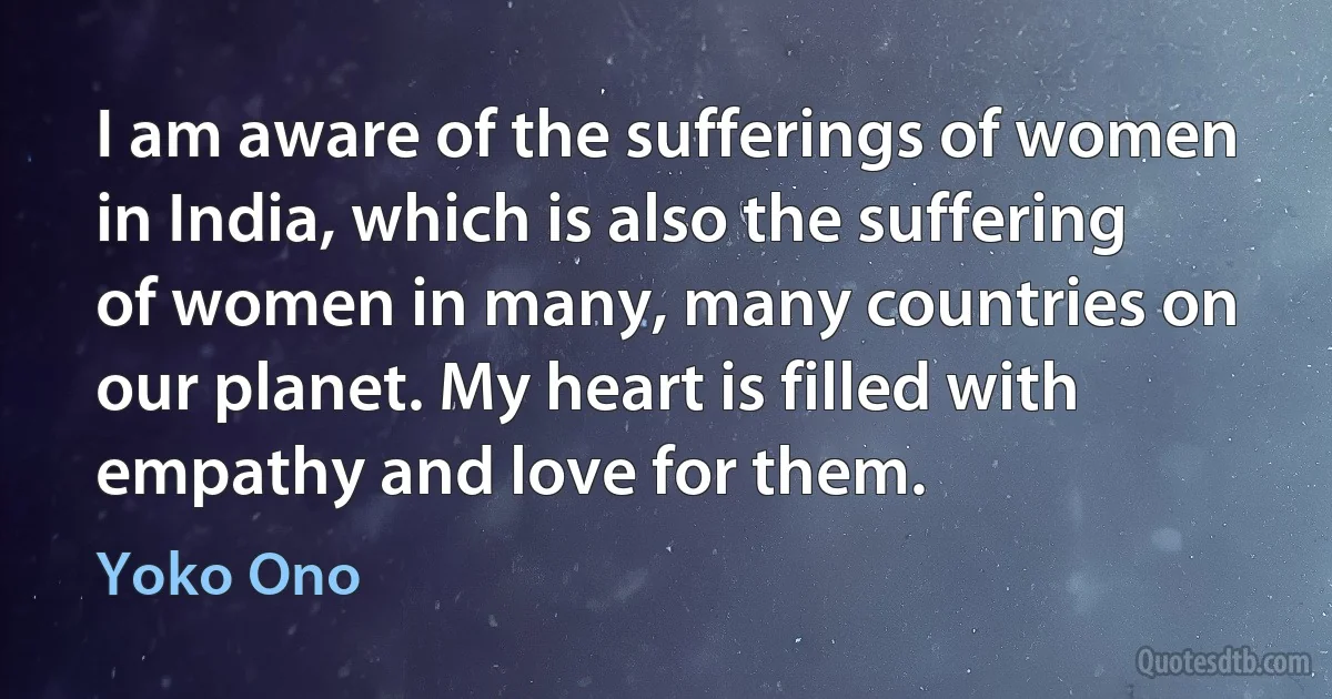 I am aware of the sufferings of women in India, which is also the suffering of women in many, many countries on our planet. My heart is filled with empathy and love for them. (Yoko Ono)