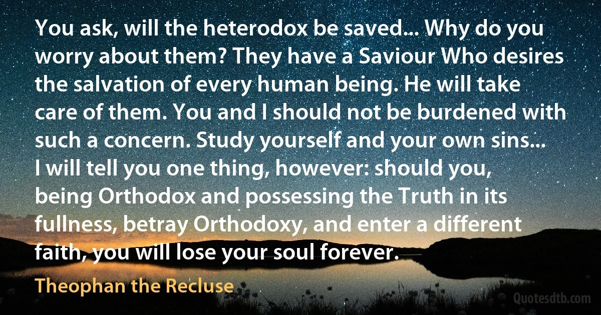 You ask, will the heterodox be saved... Why do you worry about them? They have a Saviour Who desires the salvation of every human being. He will take care of them. You and I should not be burdened with such a concern. Study yourself and your own sins... I will tell you one thing, however: should you, being Orthodox and possessing the Truth in its fullness, betray Orthodoxy, and enter a different faith, you will lose your soul forever. (Theophan the Recluse)