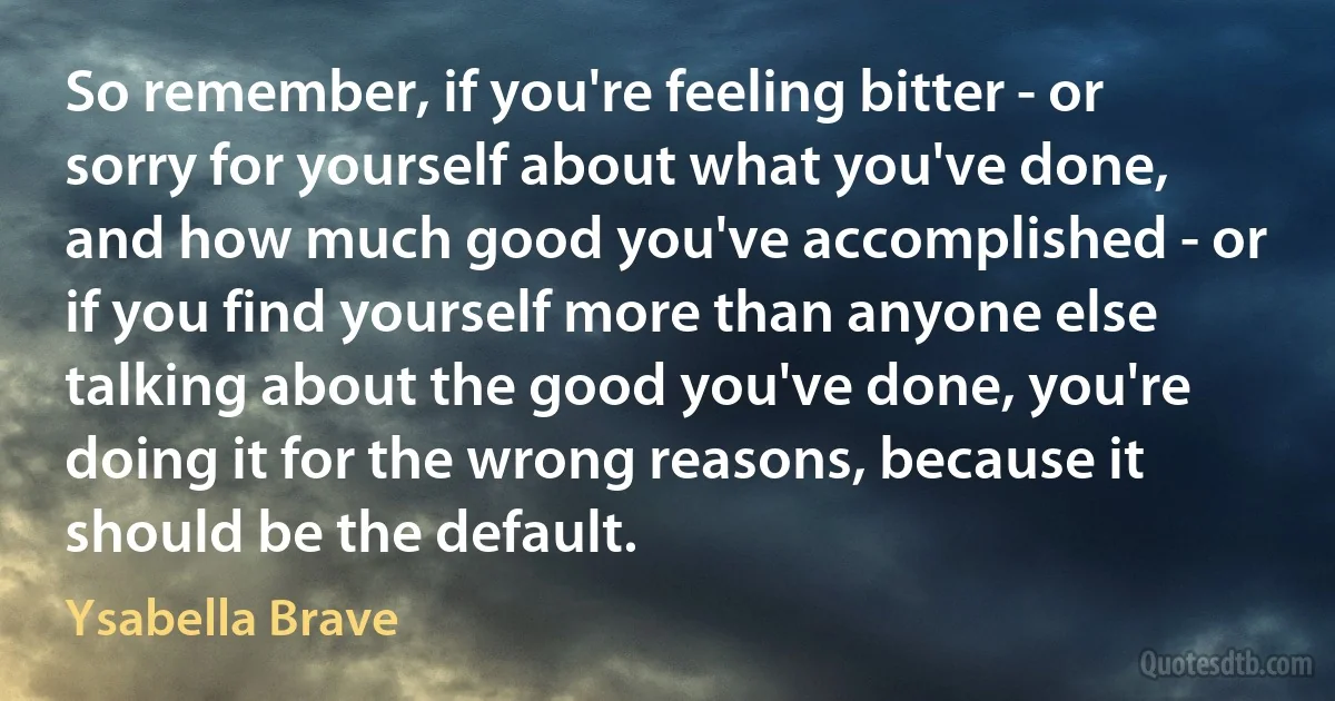 So remember, if you're feeling bitter - or sorry for yourself about what you've done, and how much good you've accomplished - or if you find yourself more than anyone else talking about the good you've done, you're doing it for the wrong reasons, because it should be the default. (Ysabella Brave)