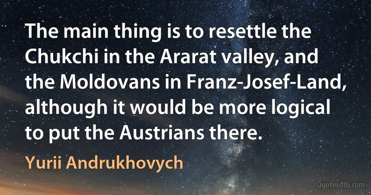 The main thing is to resettle the Chukchi in the Ararat valley, and the Moldovans in Franz-Josef-Land, although it would be more logical to put the Austrians there. (Yurii Andrukhovych)