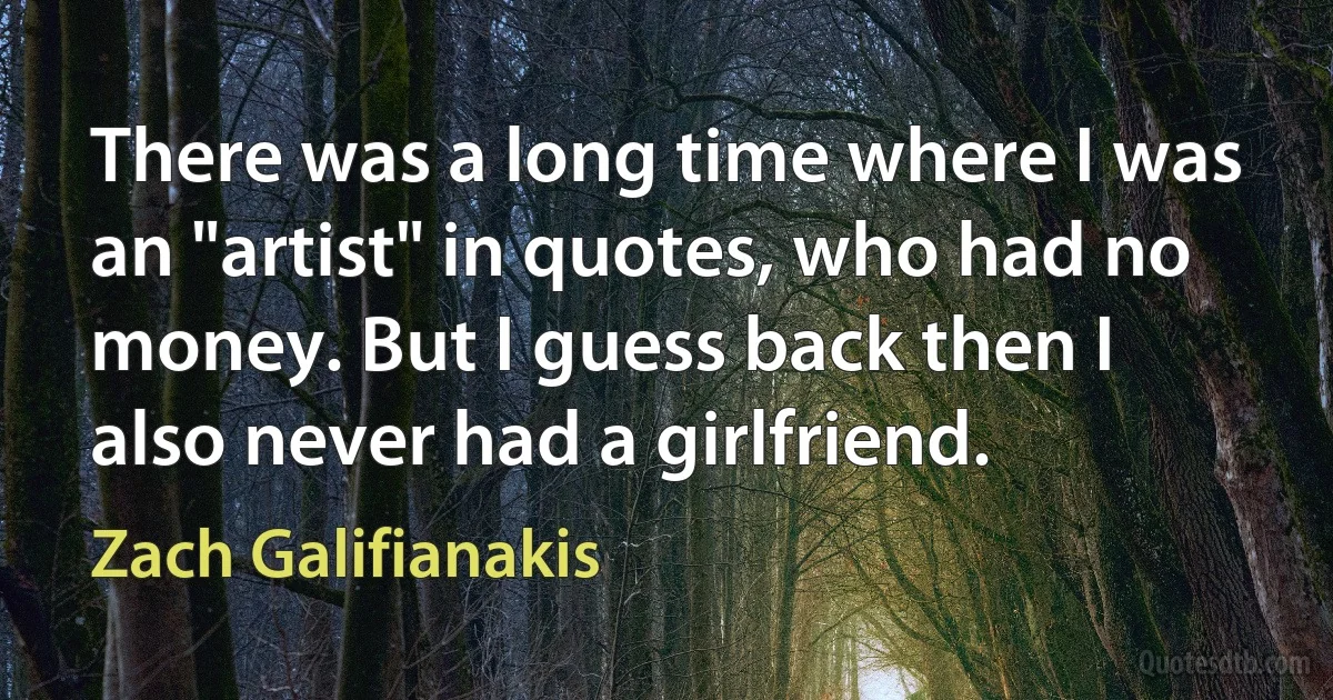 There was a long time where I was an "artist" in quotes, who had no money. But I guess back then I also never had a girlfriend. (Zach Galifianakis)