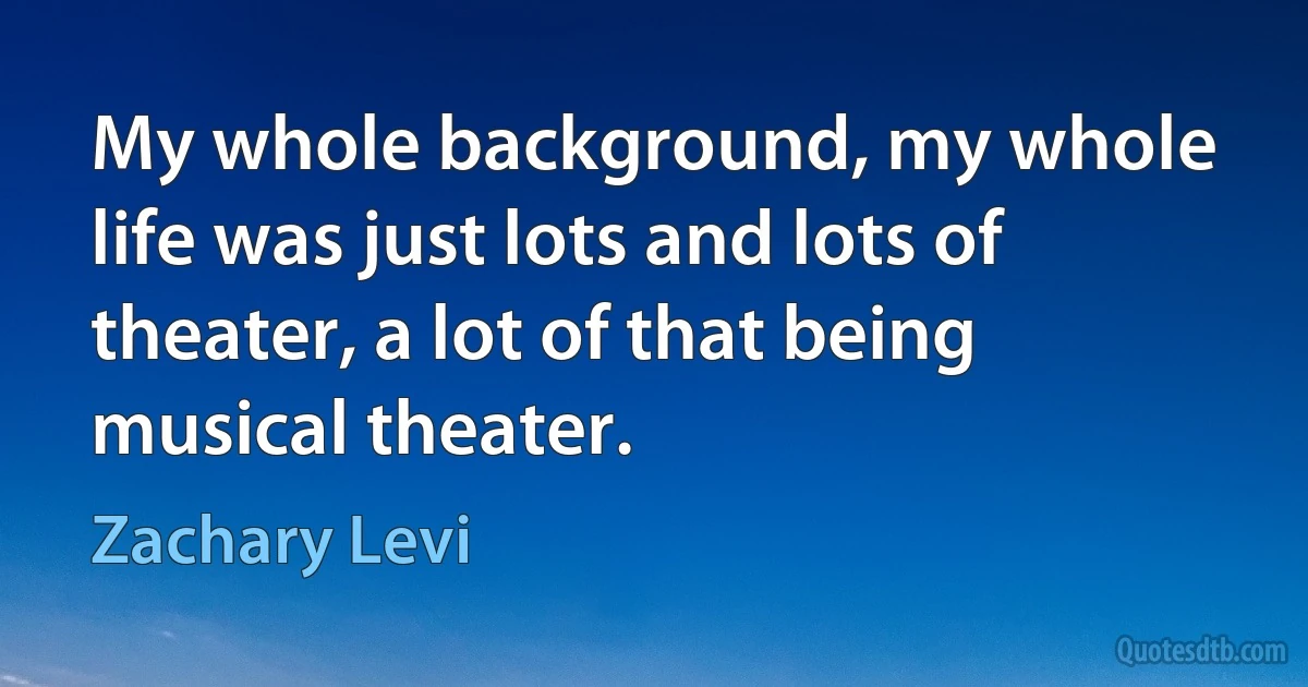 My whole background, my whole life was just lots and lots of theater, a lot of that being musical theater. (Zachary Levi)