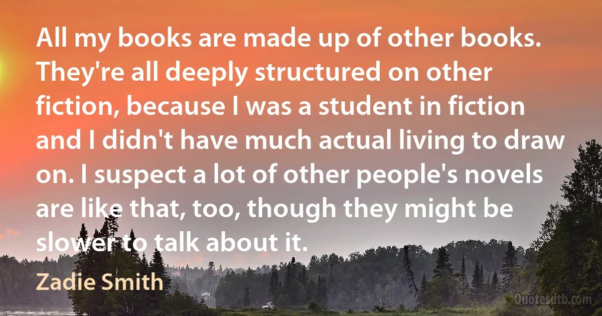 All my books are made up of other books. They're all deeply structured on other fiction, because I was a student in fiction and I didn't have much actual living to draw on. I suspect a lot of other people's novels are like that, too, though they might be slower to talk about it. (Zadie Smith)