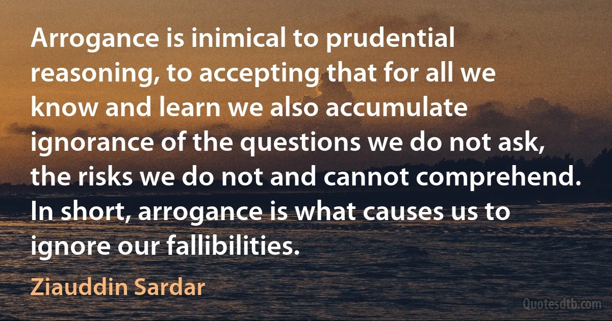 Arrogance is inimical to prudential reasoning, to accepting that for all we know and learn we also accumulate ignorance of the questions we do not ask, the risks we do not and cannot comprehend. In short, arrogance is what causes us to ignore our fallibilities. (Ziauddin Sardar)