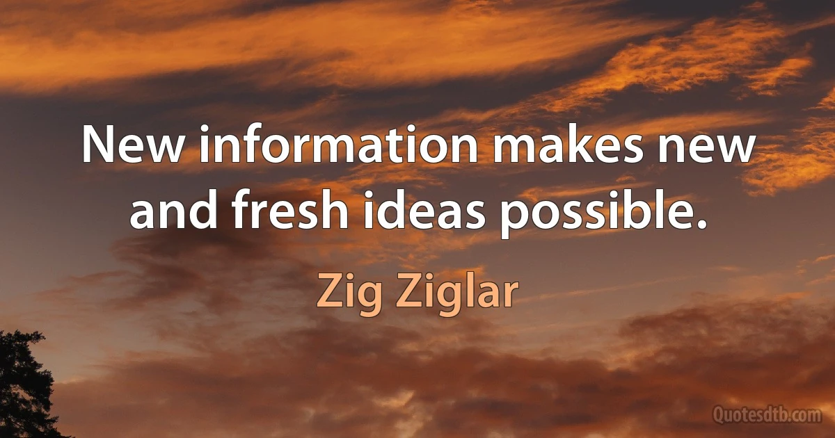 New information makes new and fresh ideas possible. (Zig Ziglar)