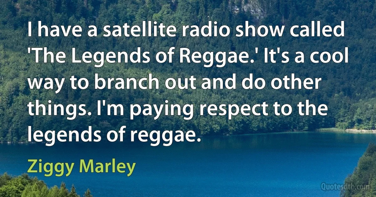 I have a satellite radio show called 'The Legends of Reggae.' It's a cool way to branch out and do other things. I'm paying respect to the legends of reggae. (Ziggy Marley)