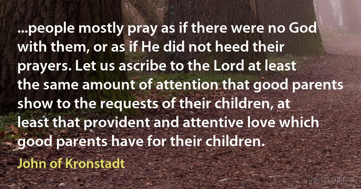 ...people mostly pray as if there were no God with them, or as if He did not heed their prayers. Let us ascribe to the Lord at least the same amount of attention that good parents show to the requests of their children, at least that provident and attentive love which good parents have for their children. (John of Kronstadt)