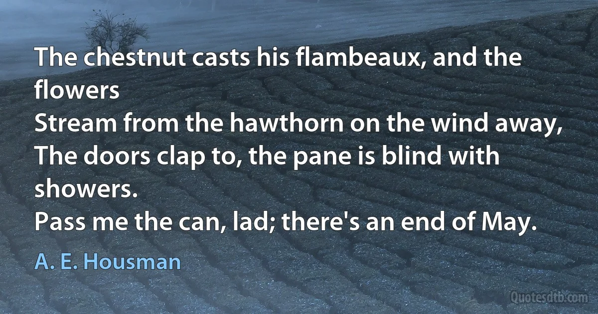 The chestnut casts his flambeaux, and the flowers
Stream from the hawthorn on the wind away,
The doors clap to, the pane is blind with showers.
Pass me the can, lad; there's an end of May. (A. E. Housman)