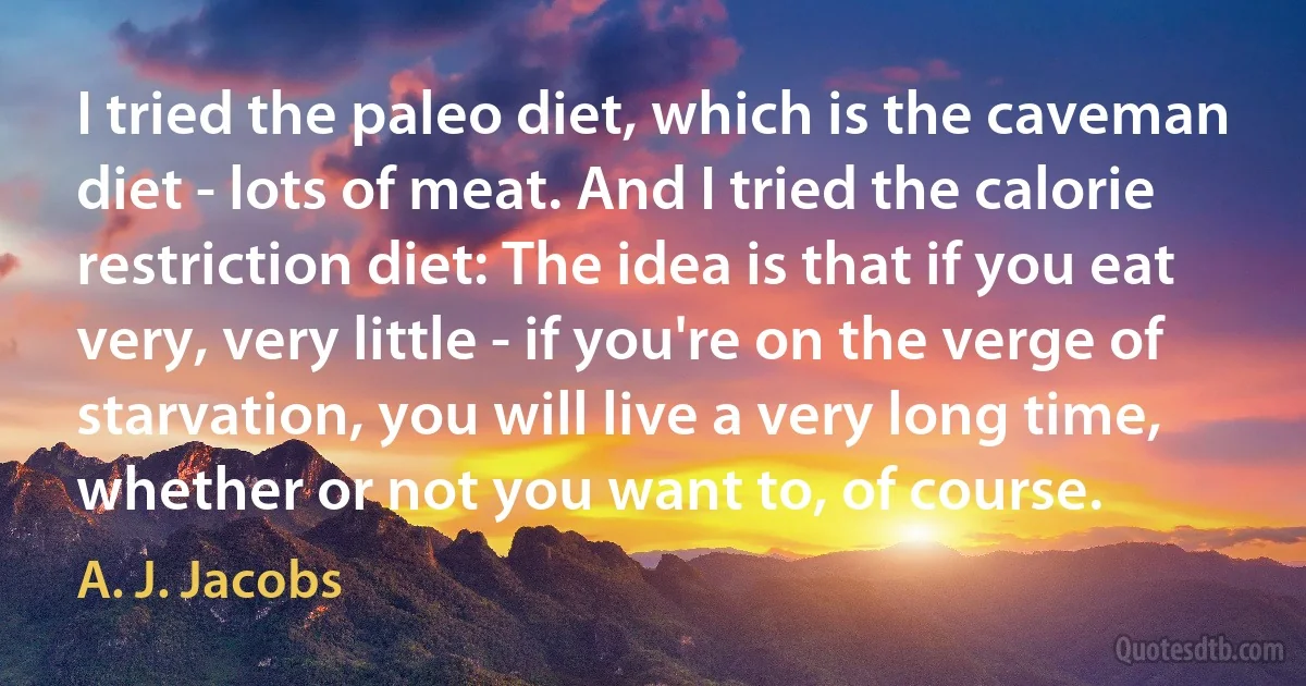 I tried the paleo diet, which is the caveman diet - lots of meat. And I tried the calorie restriction diet: The idea is that if you eat very, very little - if you're on the verge of starvation, you will live a very long time, whether or not you want to, of course. (A. J. Jacobs)