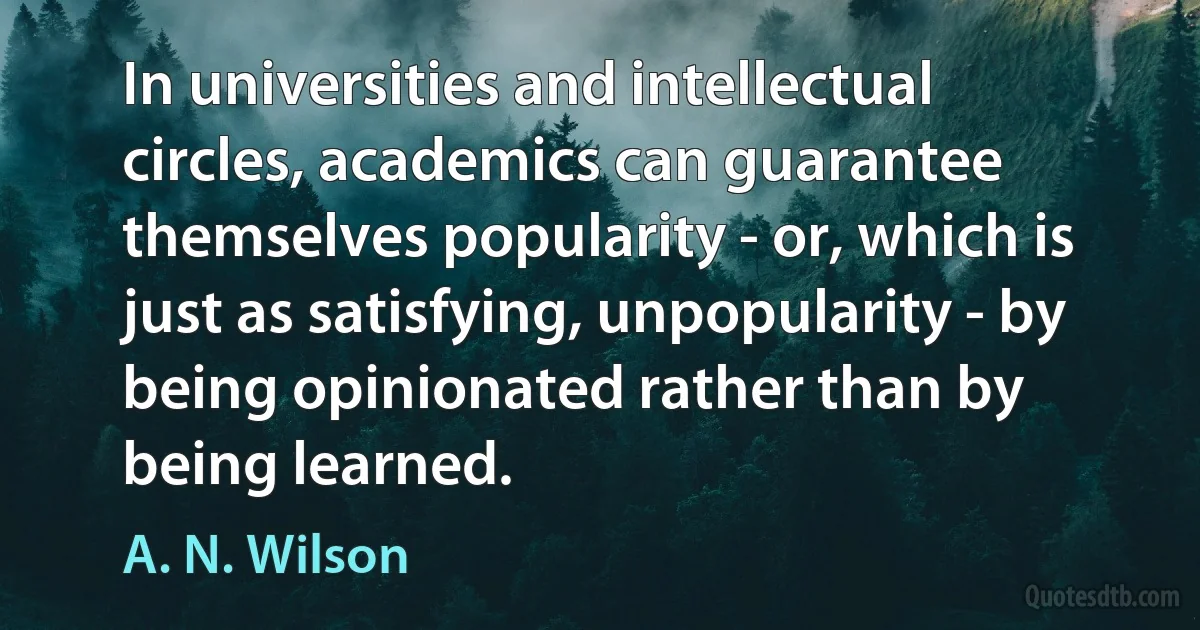 In universities and intellectual circles, academics can guarantee themselves popularity - or, which is just as satisfying, unpopularity - by being opinionated rather than by being learned. (A. N. Wilson)