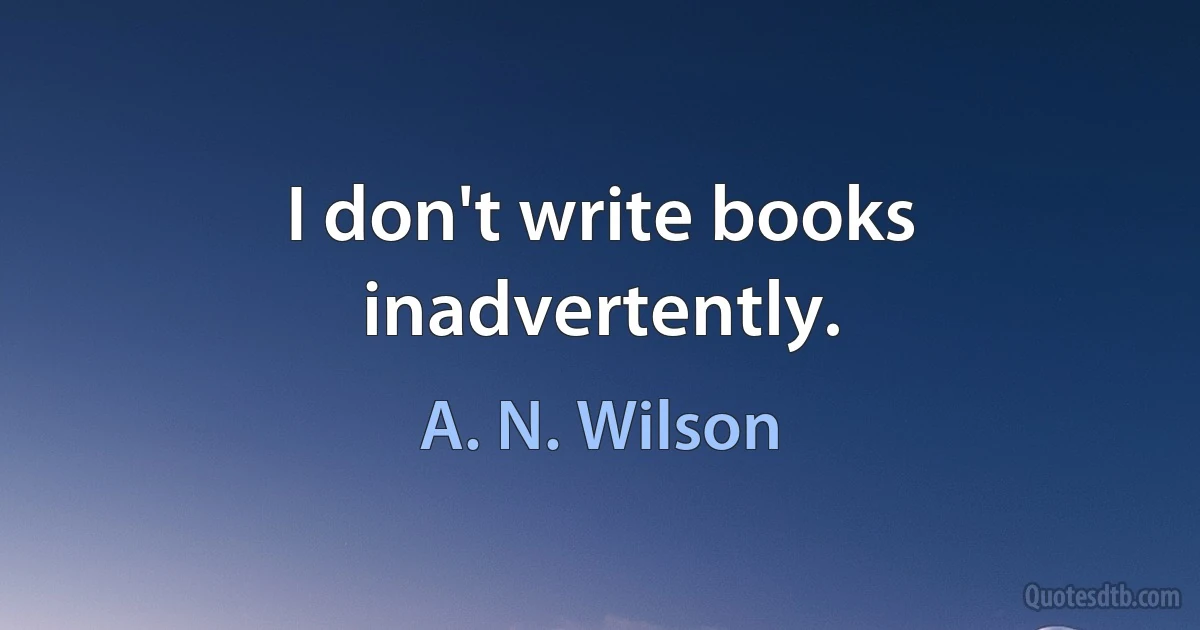 I don't write books inadvertently. (A. N. Wilson)