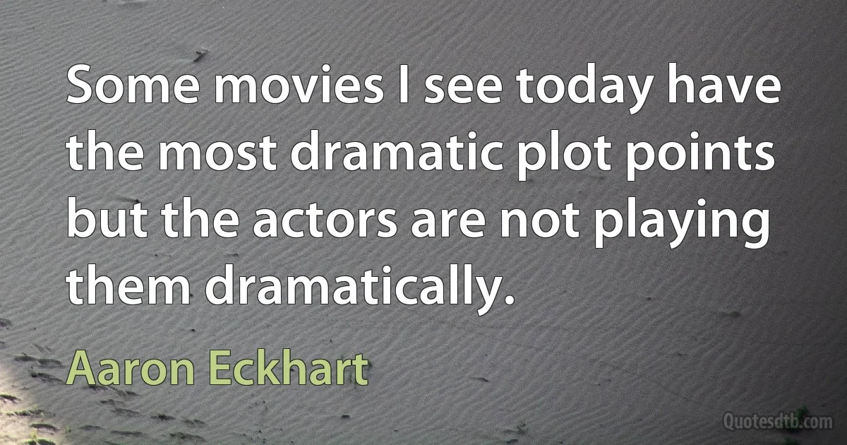 Some movies I see today have the most dramatic plot points but the actors are not playing them dramatically. (Aaron Eckhart)