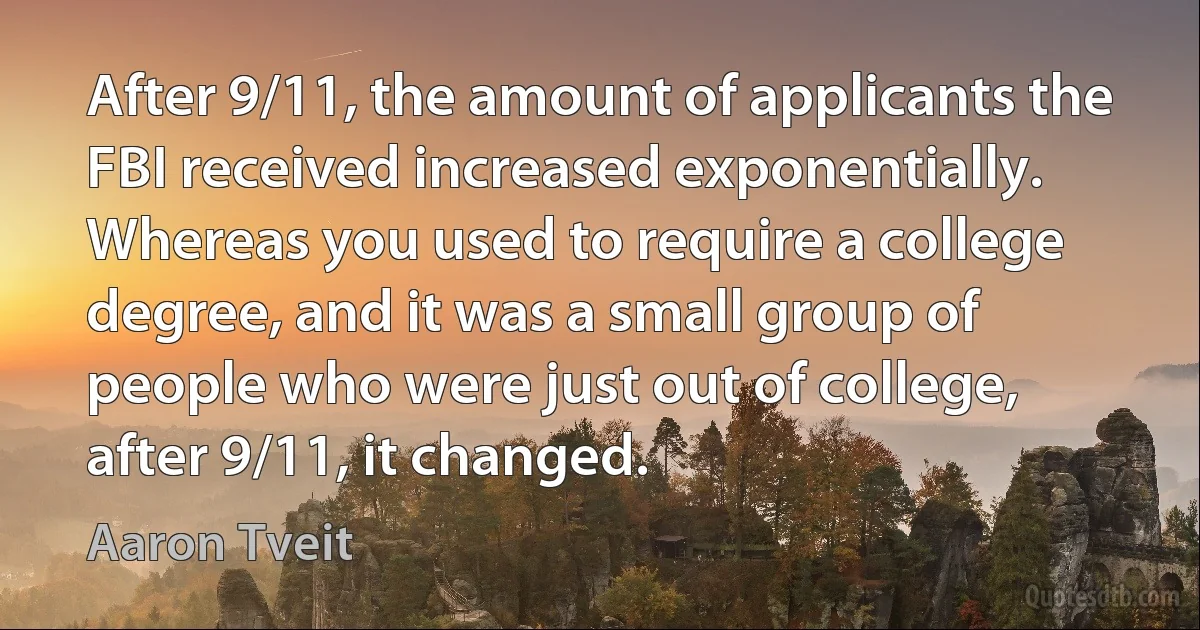 After 9/11, the amount of applicants the FBI received increased exponentially. Whereas you used to require a college degree, and it was a small group of people who were just out of college, after 9/11, it changed. (Aaron Tveit)