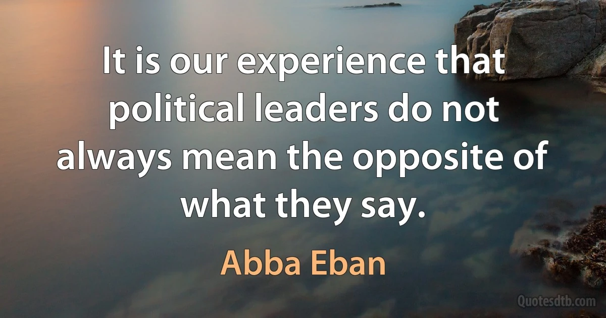 It is our experience that political leaders do not always mean the opposite of what they say. (Abba Eban)