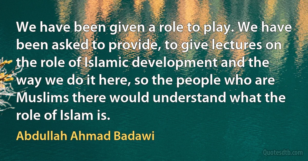 We have been given a role to play. We have been asked to provide, to give lectures on the role of Islamic development and the way we do it here, so the people who are Muslims there would understand what the role of Islam is. (Abdullah Ahmad Badawi)